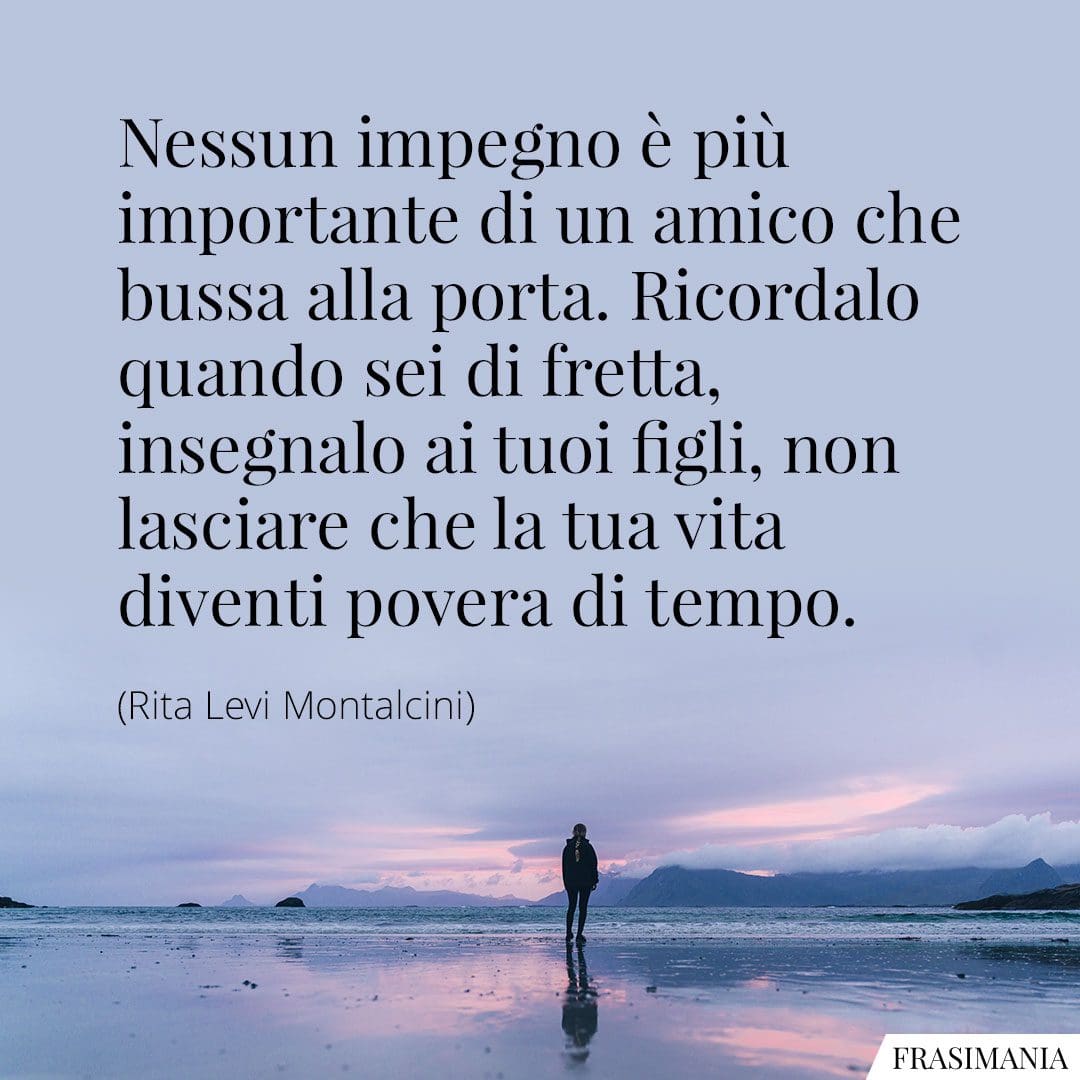 Nessun impegno è più importante di un amico che bussa alla porta. Ricordalo quando sei di fretta, insegnalo ai tuoi figli, non lasciare che la tua vita diventi povera di tempo.