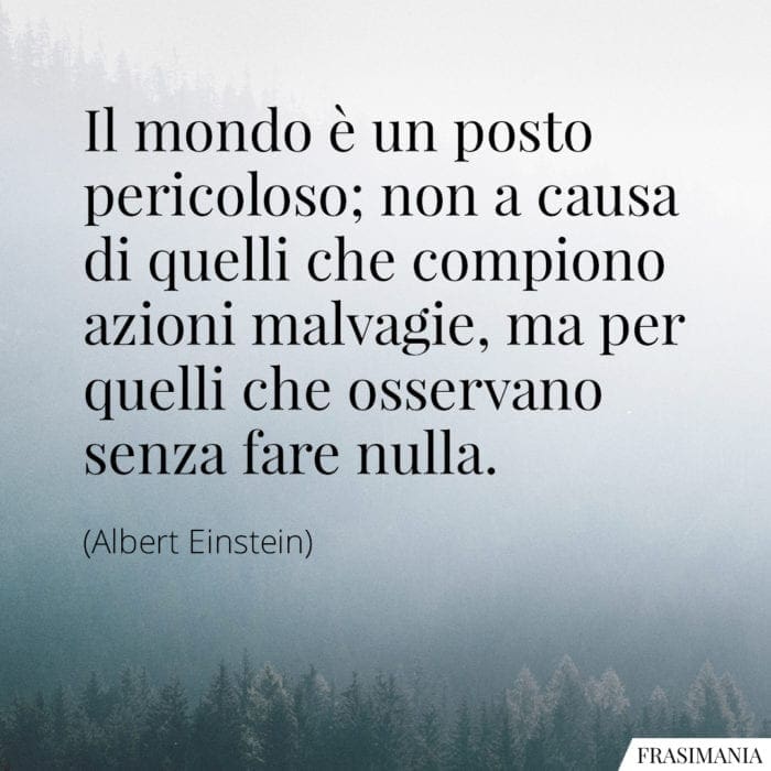 Il mondo è un posto pericoloso; non a causa di quelli che compiono azioni malvagie, ma per quelli che osservano senza fare nulla.