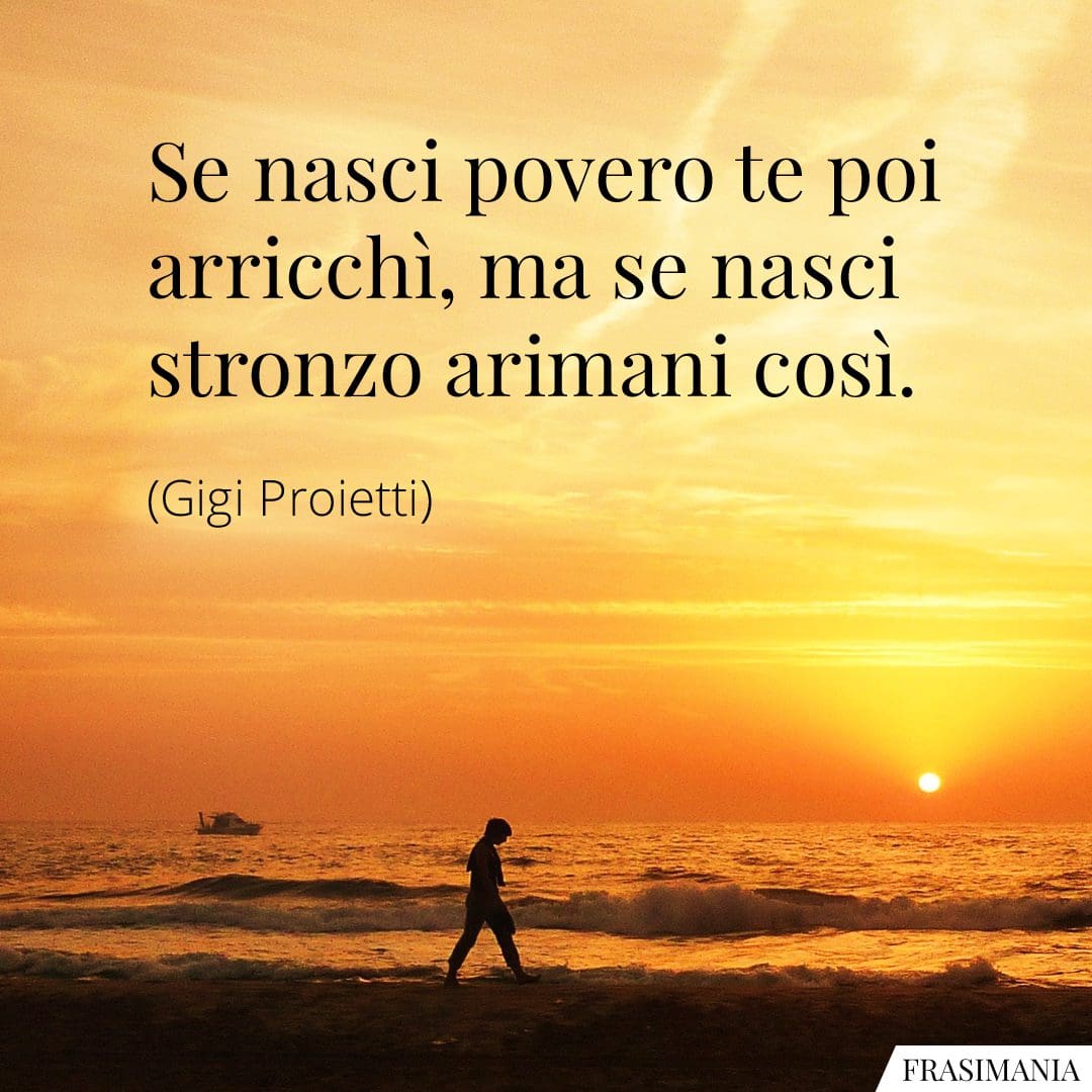 Se nasci povero te poi arricchì, ma se nasci stronzo arimani così.