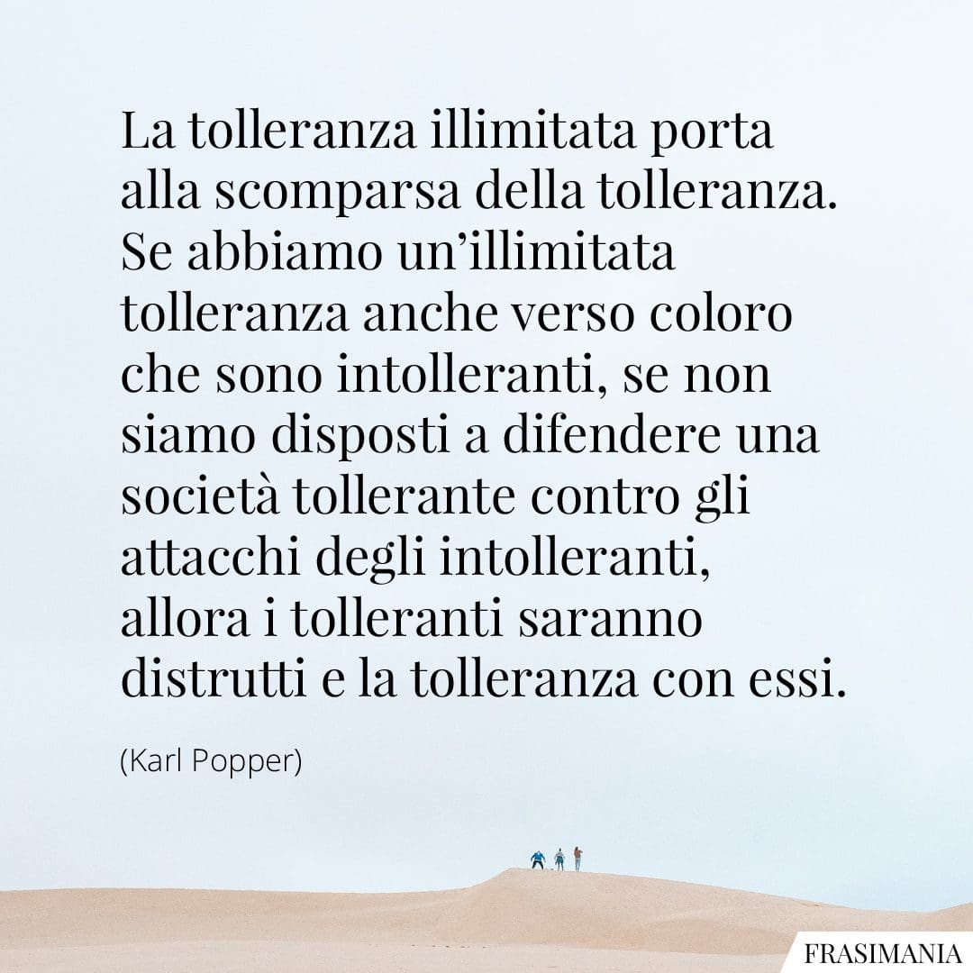 La tolleranza illimitata porta alla scomparsa della tolleranza. Se abbiamo un'illimitata tolleranza anche verso coloro che sono intolleranti, se non siamo disposti a difendere una società tollerante contro gli attacchi degli intolleranti, allora i tolleranti saranno distrutti e la tolleranza con essi.