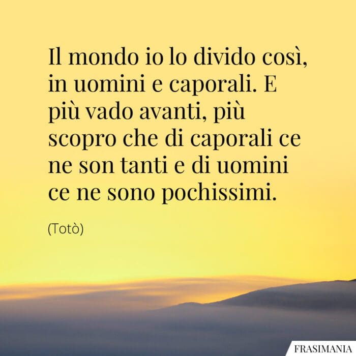 Il mondo io lo divido così, in uomini e caporali. E più vado avanti, più scopro che di caporali ce ne son tanti e di uomini ce ne sono pochissimi.