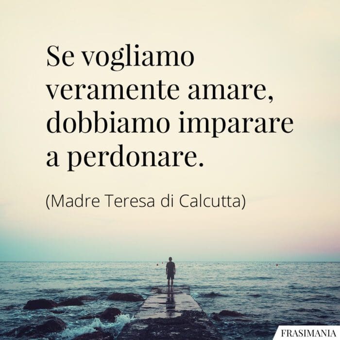 Se vogliamo veramente amare, dobbiamo imparare a perdonare.