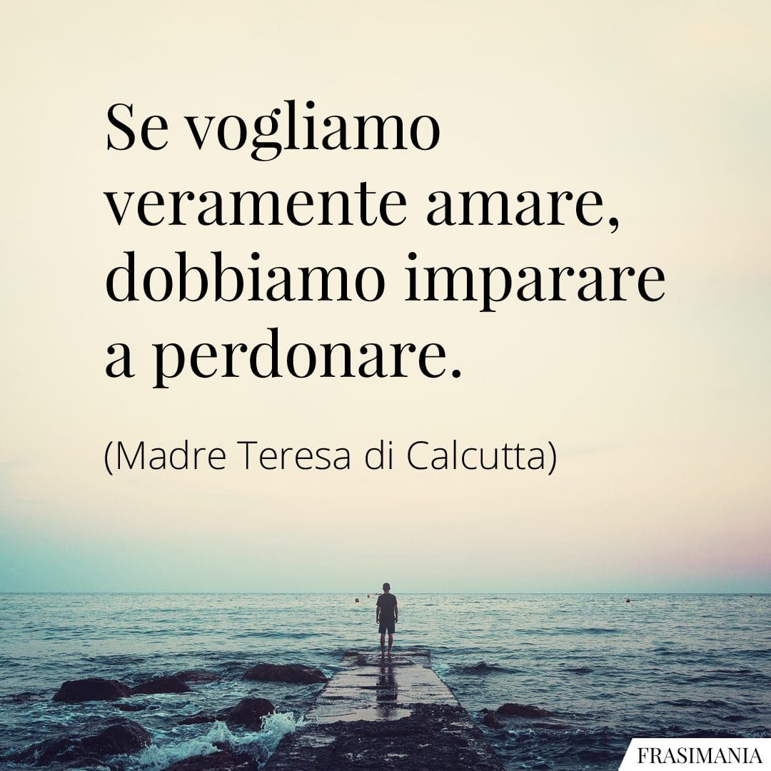 Se vogliamo veramente amare, dobbiamo imparare a perdonare.
