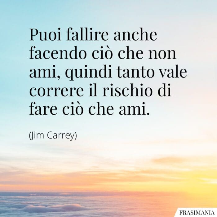 Puoi fallire anche facendo ciò che non ami, quindi tanto vale correre il rischio di fare ciò che ami.