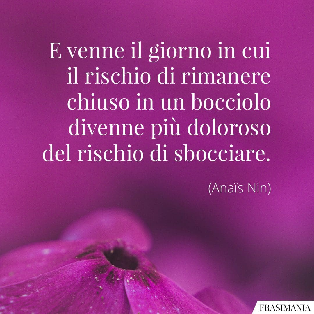 E venne il giorno in cui il rischio di rimanere chiuso in un bocciolo divenne più doloroso del rischio di sbocciare.