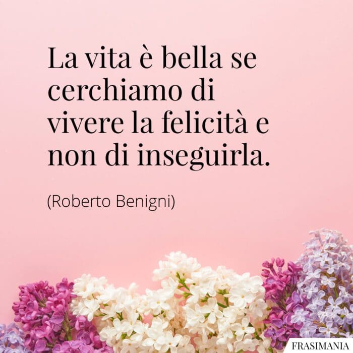 La vita è bella se cerchiamo di vivere la felicità e non d’inseguirla.