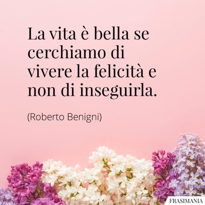 La vita è bella se cerchiamo di vivere la felicità e non d'inseguirla.