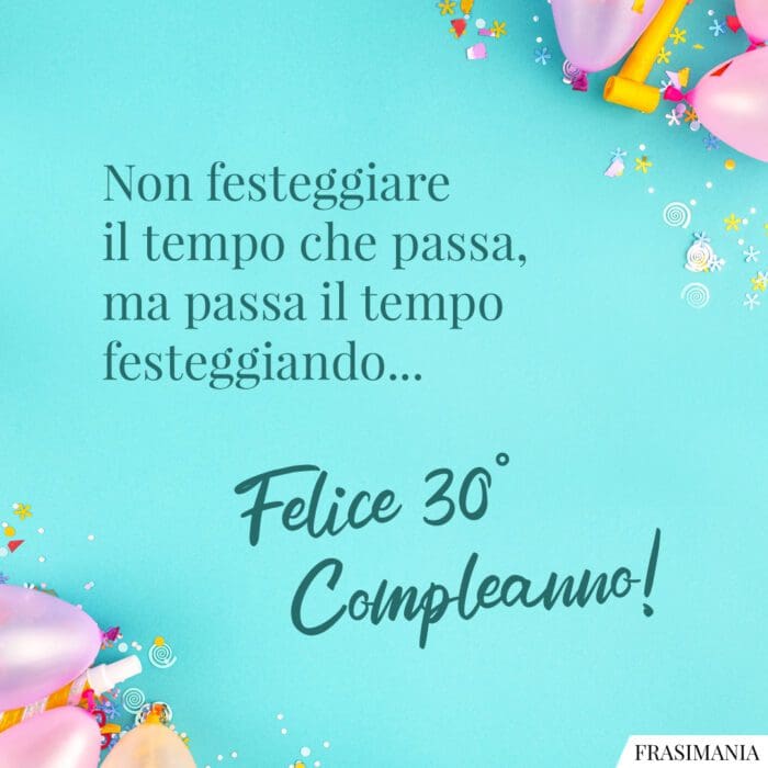 Non festeggiare il tempo che passa, ma passa il tempo festeggiando… Felice 30° Compleanno!