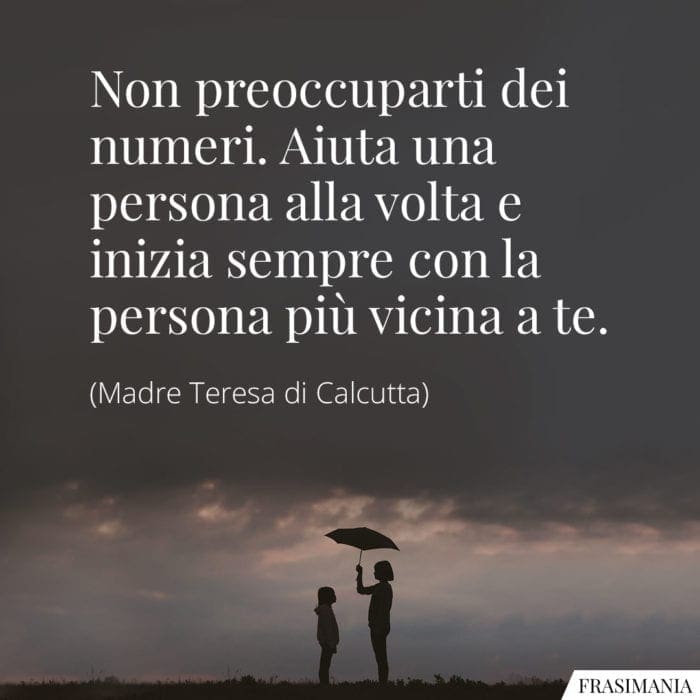 Non preoccuparti dei numeri. Aiuta una persona alla volta e inizia sempre con la persona più vicina a te.