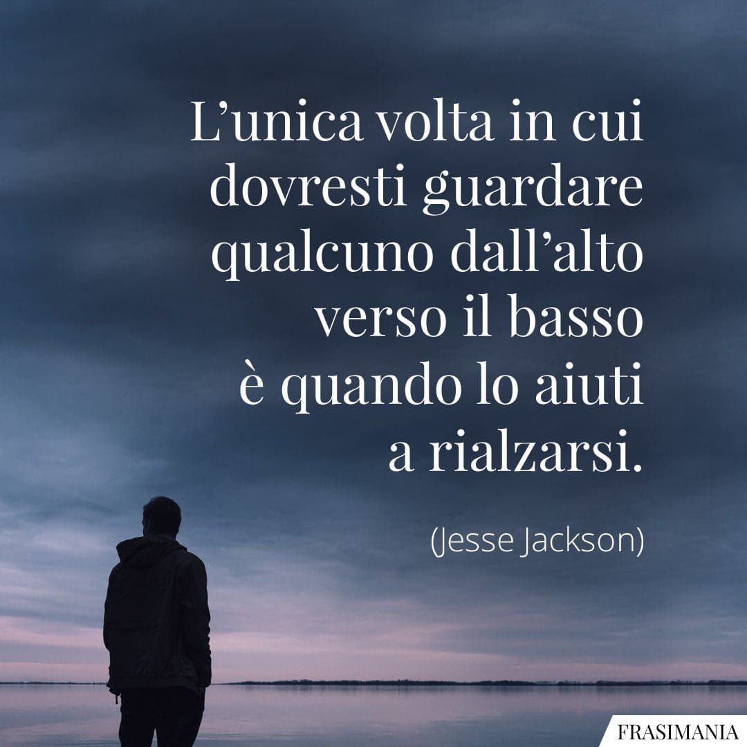 L'unica volta in cui dovresti guardare qualcuno dall'alto verso il basso è quando lo aiuti a rialzarsi.