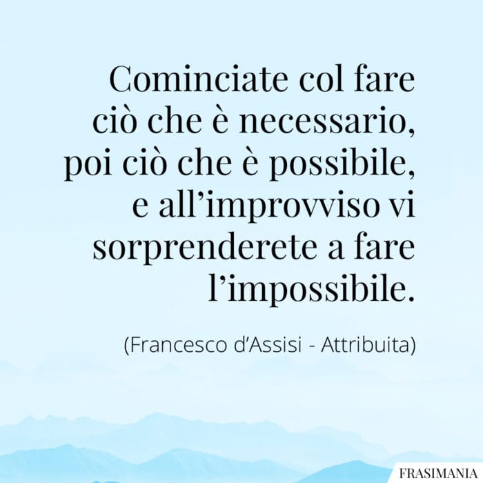 Cominciate col fare ciò che è necessario, poi ciò che è possibile, e all'improvviso vi sorprenderete a fare l'impossibile.