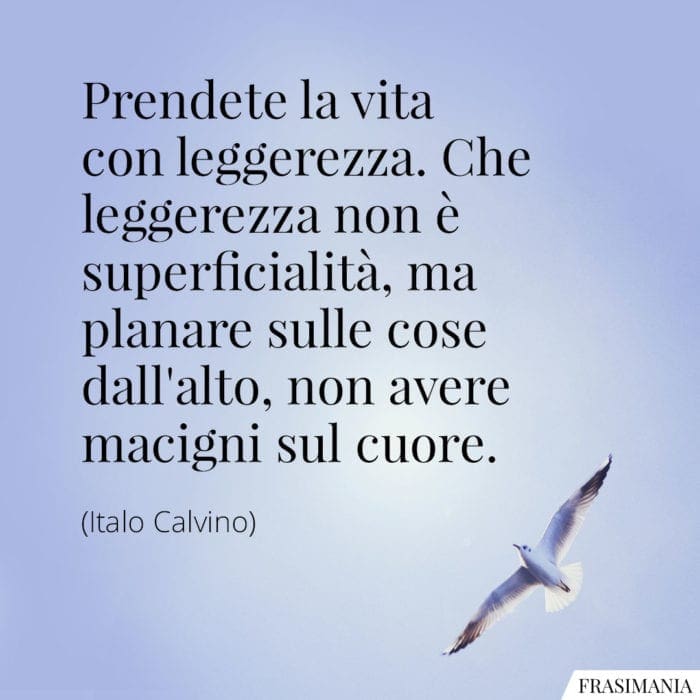 Prendete la vita con leggerezza. Che leggerezza non è superficialità, ma planare sulle cose dall'alto, non avere macigni sul cuore.