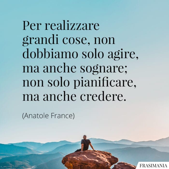 Per realizzare grandi cose, non dobbiamo solo agire, ma anche sognare; non solo pianificare, ma anche credere.