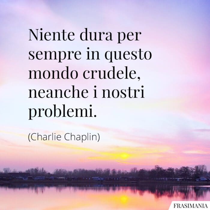 Niente dura per sempre in questo mondo crudele, neanche i nostri problemi.