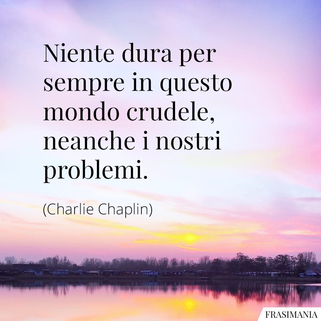 Niente dura per sempre in questo mondo crudele, neanche i nostri problemi.