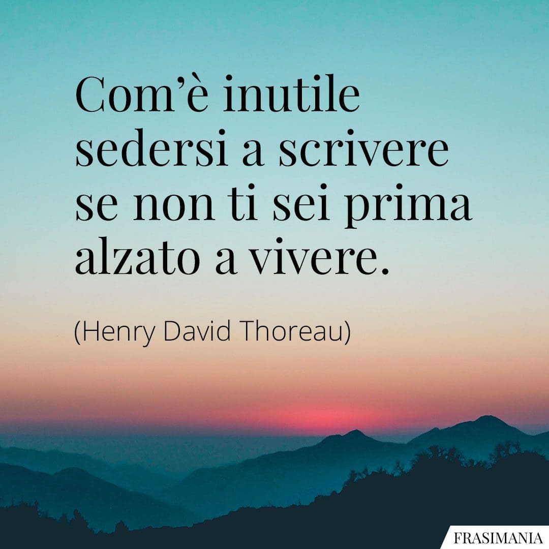 Com'è inutile sedersi a scrivere se non ti sei prima alzato a vivere.