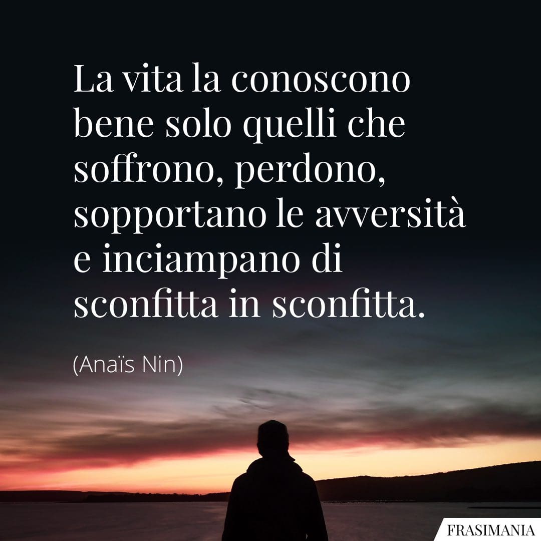 La vita la conoscono bene solo quelli che soffrono, perdono, sopportano le avversità e inciampano di sconfitta in sconfitta.