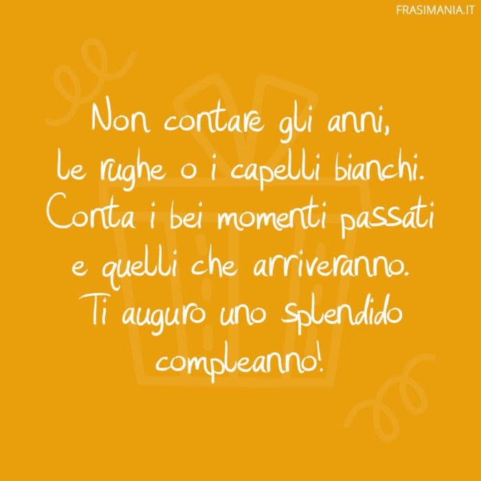 Non contare gli anni, le rughe o i capelli bianchi. Conta i bei momenti passati e quelli che arriveranno. Ti auguro uno splendido compleanno!