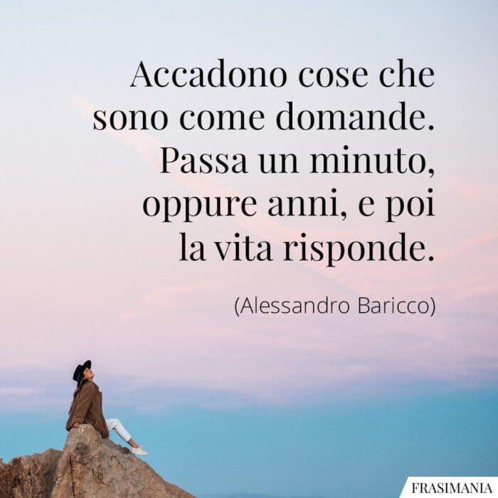 Accadono cose che sono come domande. Passa un minuto, oppure anni, e poi la vita risponde.