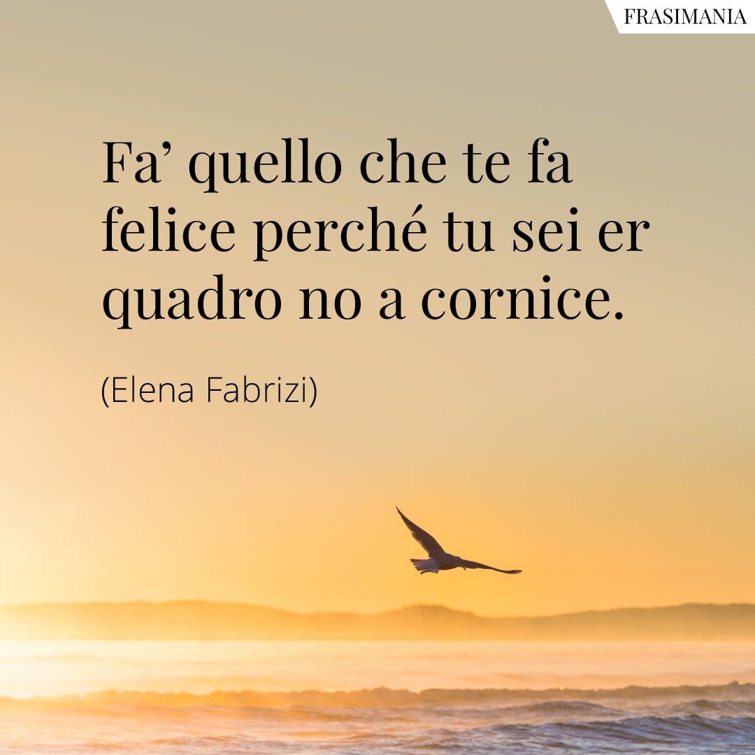 Fa' quello che te fa felice perché tu sei er quadro no a cornice.