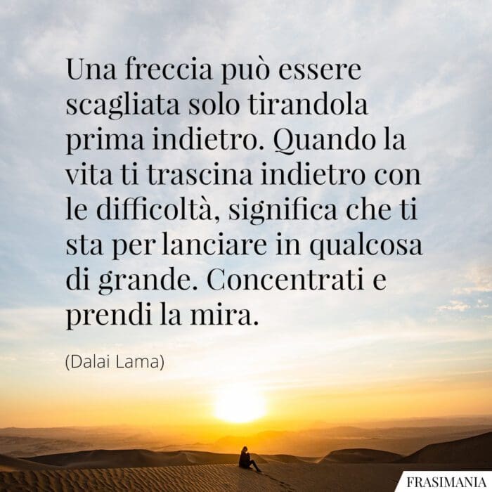 Una freccia può essere scagliata solo tirandola prima indietro. Quando la vita ti trascina indietro con le difficoltà, significa che ti sta per lanciare in qualcosa di grande. Concentrati e prendi la mira.