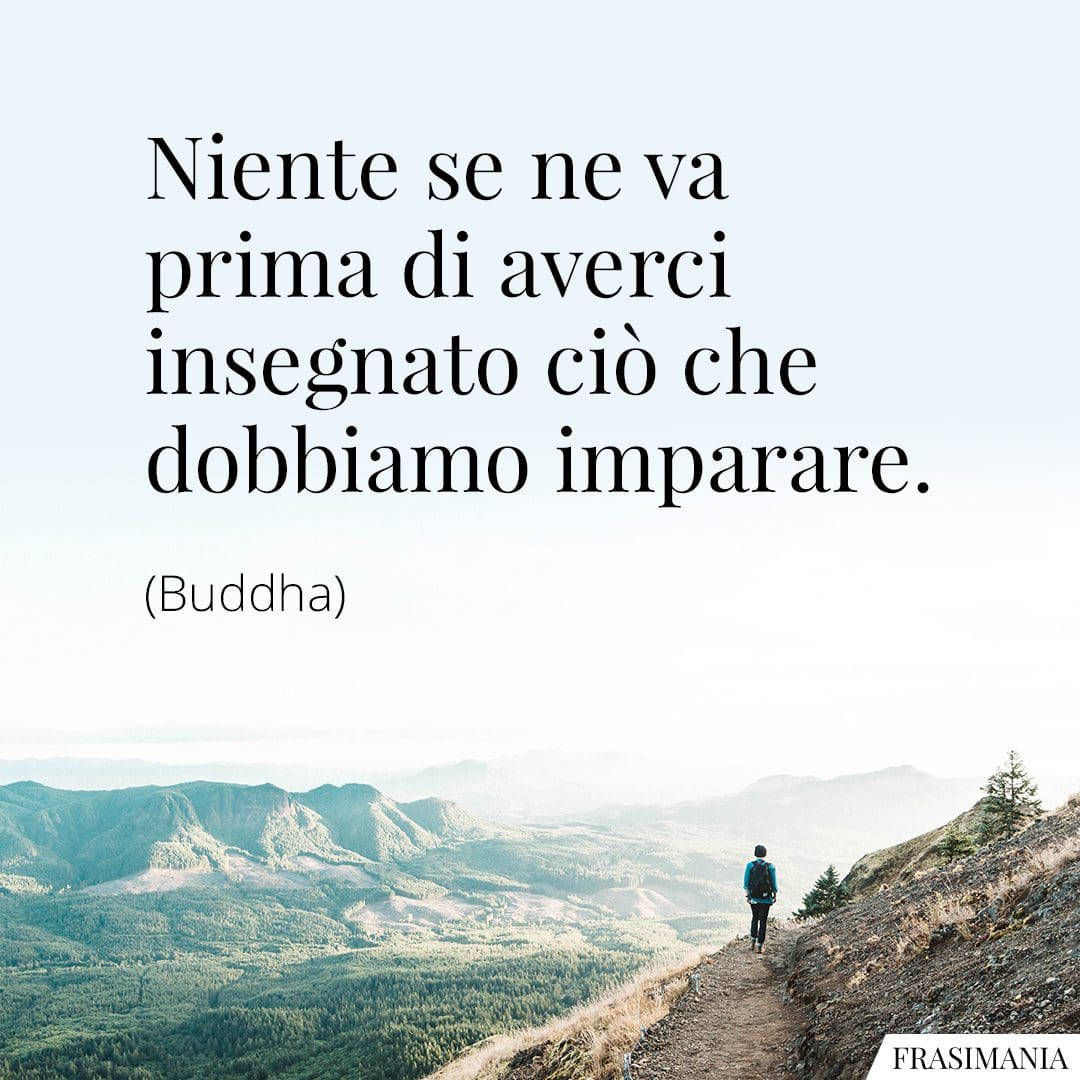 Niente se ne va prima di averci insegnato ciò che dobbiamo imparare.