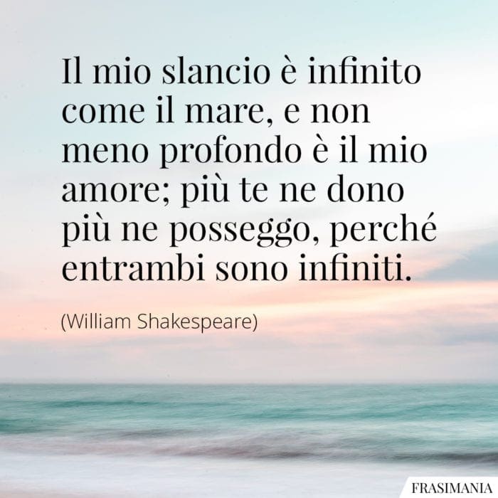 Il mio slancio è infinito come il mare, e non meno profondo è il mio amore; più te ne dono più ne posseggo, perché entrambi sono infiniti.