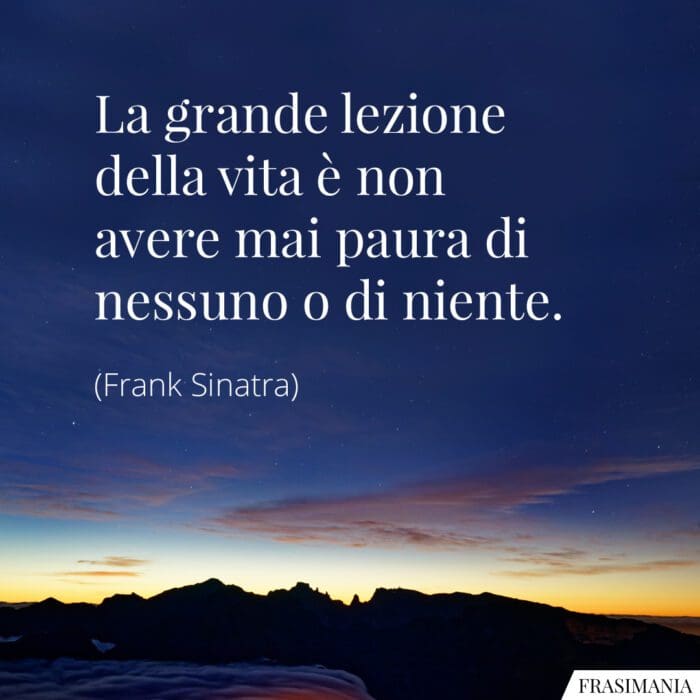 La grande lezione della vita è non avere mai paura di nessuno o di niente.