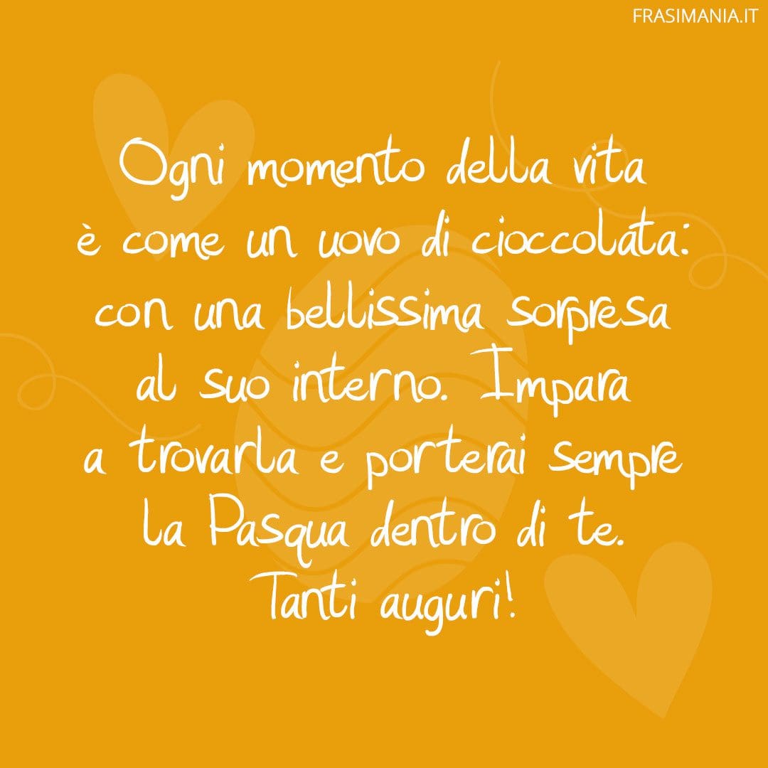 Ogni momento della vita è come un uovo di cioccolata: con una bellissima sorpresa al suo interno. Impara a trovarla e porterai sempre la Pasqua dentro di te. Tanti auguri!