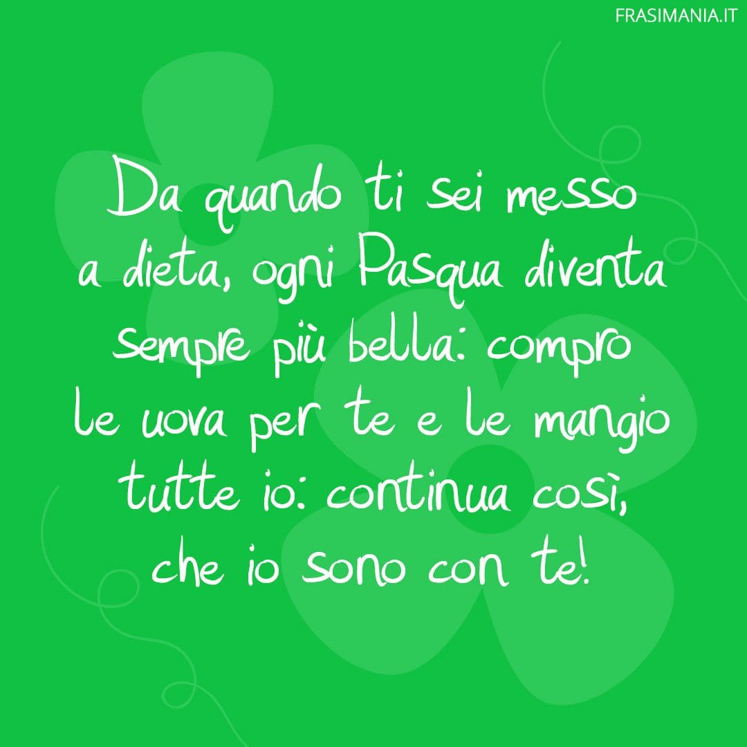 Da quando ti sei messo a dieta, ogni Pasqua diventa sempre più bella: compro le uova per te e le mangio tutte io: continua così, che io sono con te!