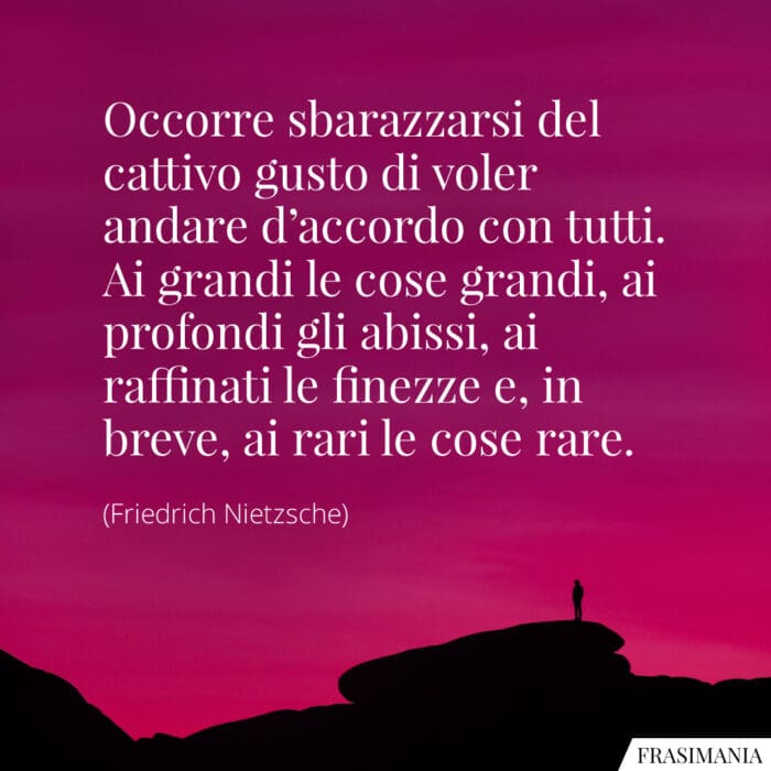 Occorre sbarazzarsi del cattivo gusto di voler andare d’accordo con tutti. Ai grandi le cose grandi, ai profondi gli abissi, ai raffinati le finezze e, in breve, ai rari le cose rare.