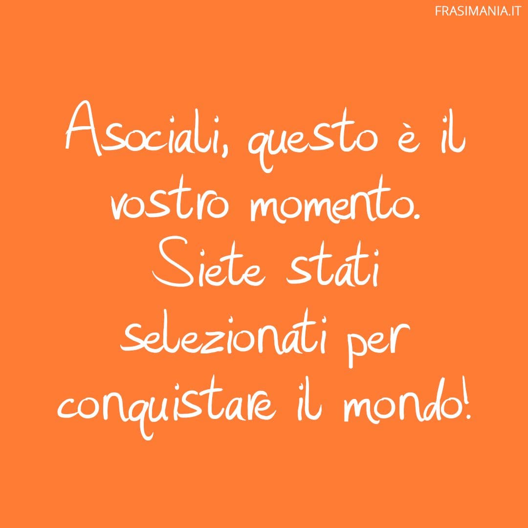 Asociali, questo è il vostro momento. Siete stati selezionati per conquistare il mondo!