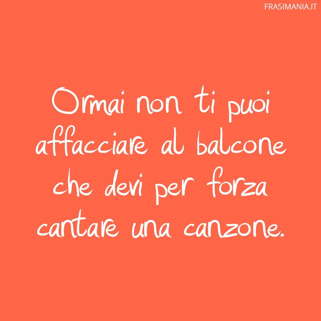 Ormai non ti puoi affacciare al balcone che devi per forza cantare una canzone.
