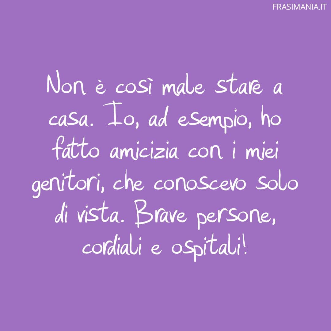 Non è così male stare a casa. Io, ad esempio, ho fatto amicizia con i miei genitori, che conoscevo solo di vista. Brave persone, cordiali e ospitali!
