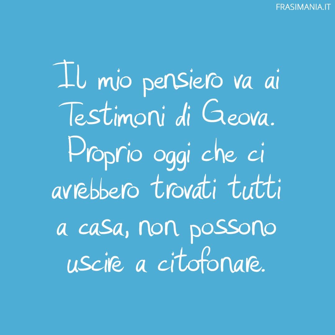 Il mio pensiero va ai Testimoni di Geova. Proprio oggi che ci avrebbero trovati tutti a casa, non possono uscire a citofonare.