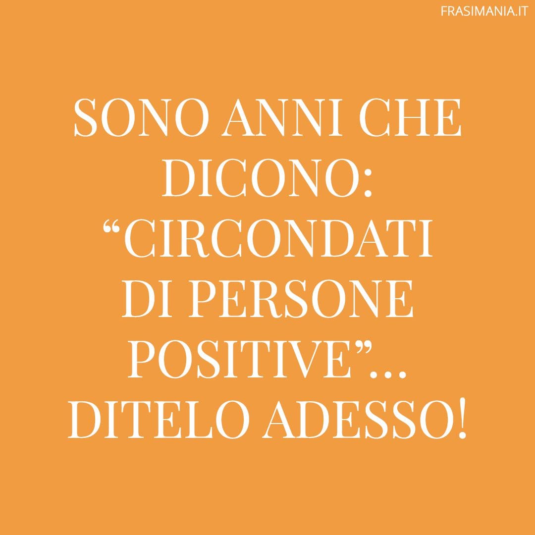 Sono anni che dicono: "circondati di persone positive"... Ditelo adesso!