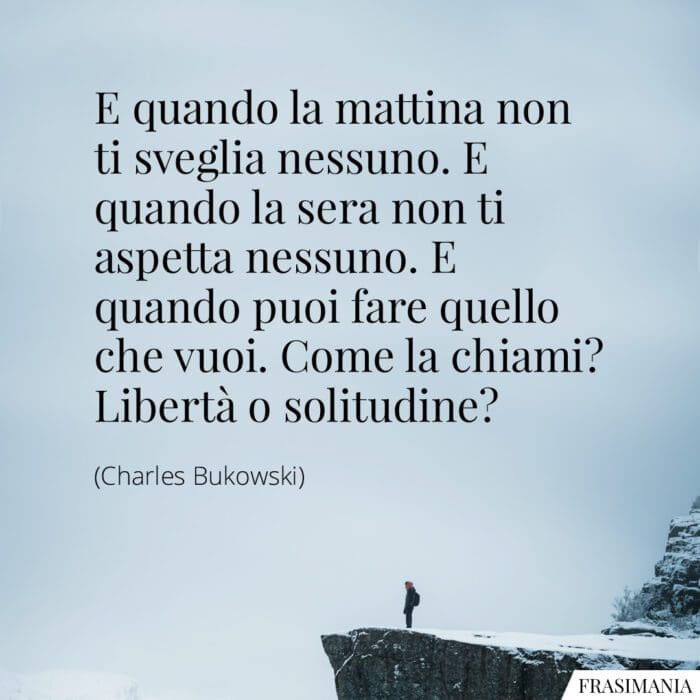 E quando la mattina non ti sveglia nessuno. E quando la sera non ti aspetta nessuno. E quando puoi fare quello che vuoi. Come la chiami? Libertà o solitudine?