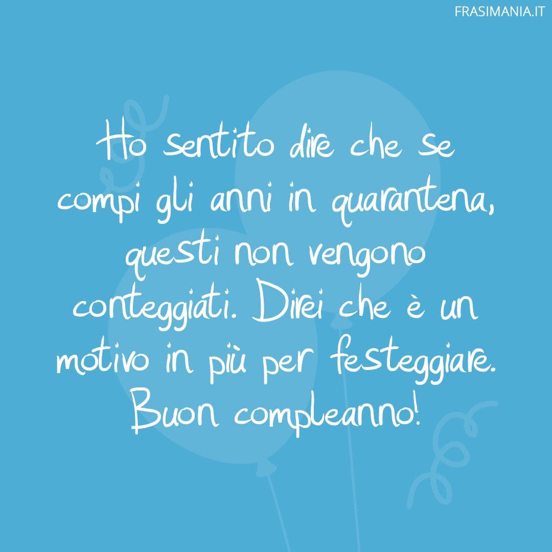 Ho sentito dire che se compi gli anni in quarantena, questi non vengono conteggiati. Direi che è un motivo in più per festeggiare. Buon compleanno!
