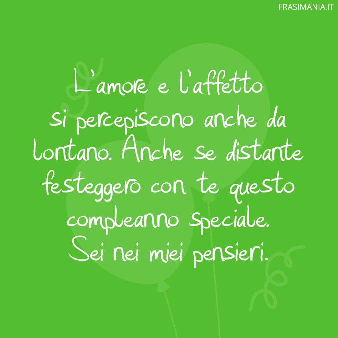 L'amore e l'affetto si percepiscono anche da lontano. Anche se distante festeggerò con te questo compleanno speciale. Sei nei miei pensieri.
