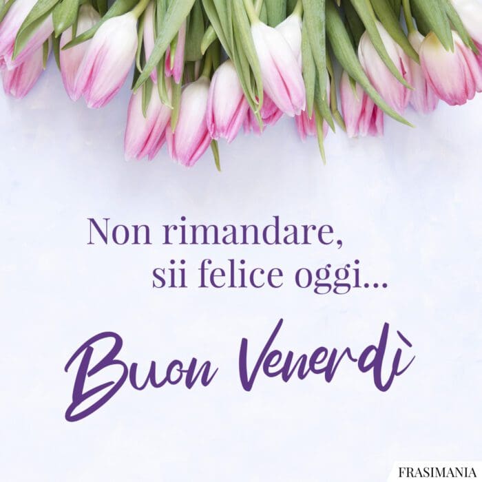 Non rimandare, sii felice oggi… Buon Venerdì.