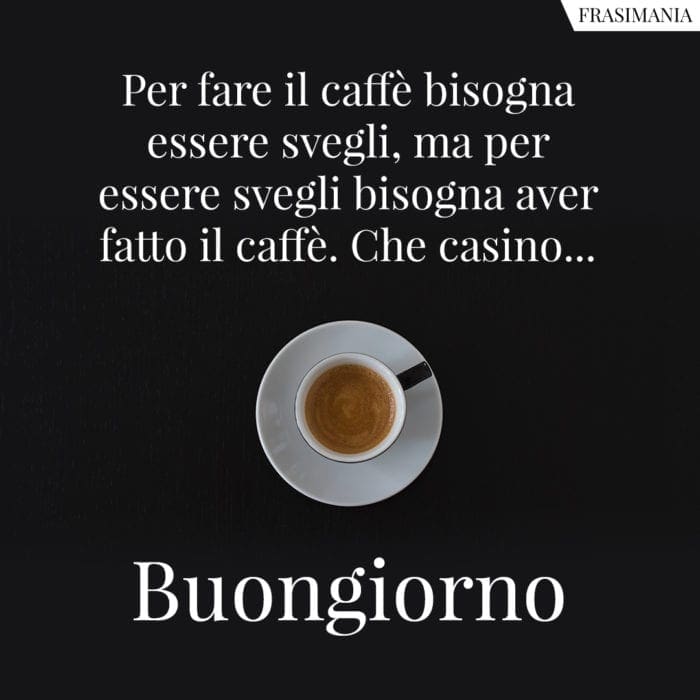 Per fare il caffè bisogna essere svegli, ma per essere svegli bisogna aver fatto il caffè. Che casino... Buongiorno.