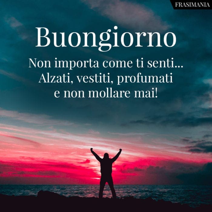 Buongiorno. Non importa come ti senti... Alzati, vestiti, profumati e non mollare mai!