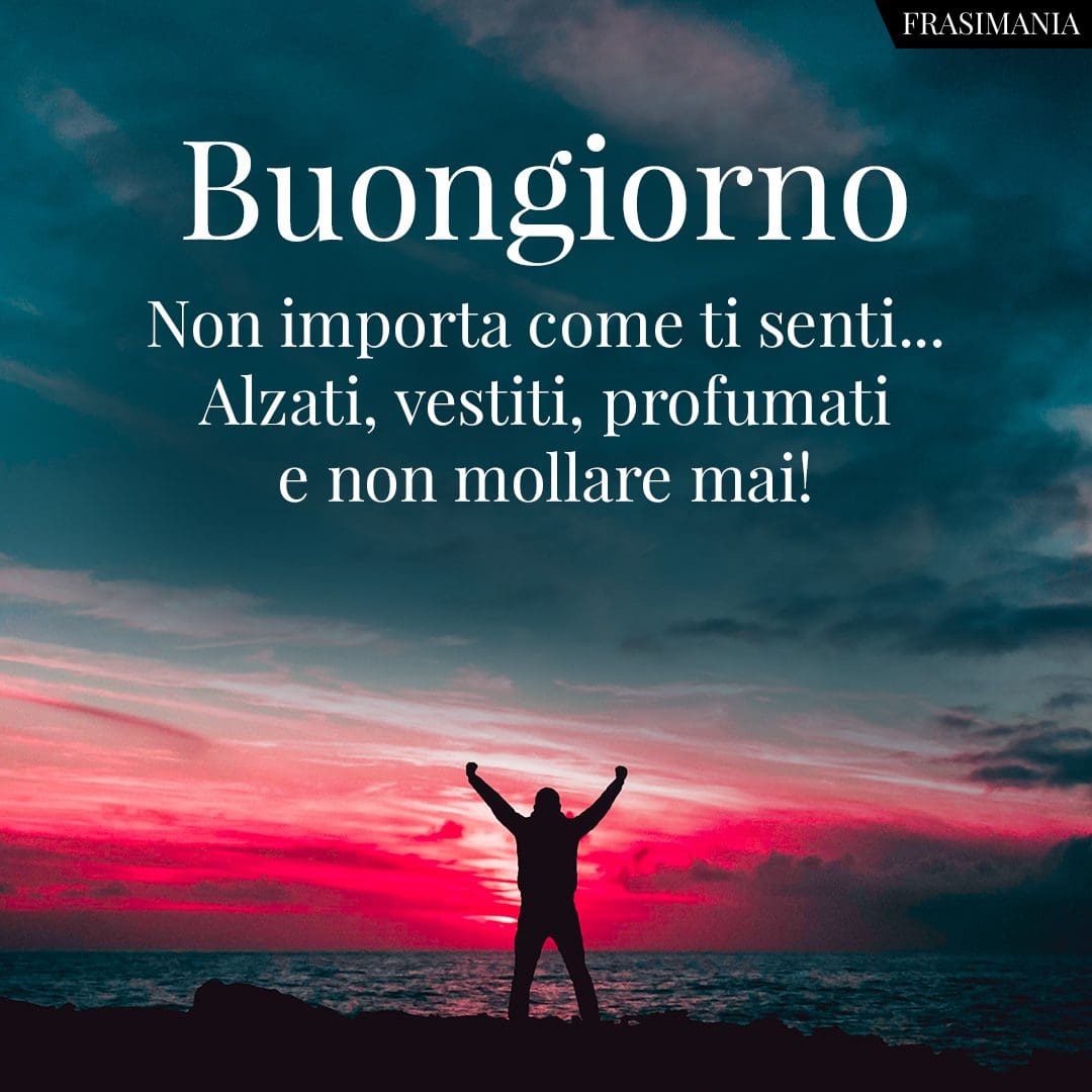Buongiorno. Non importa come ti senti... Alzati, vestiti, profumati e non mollare mai!