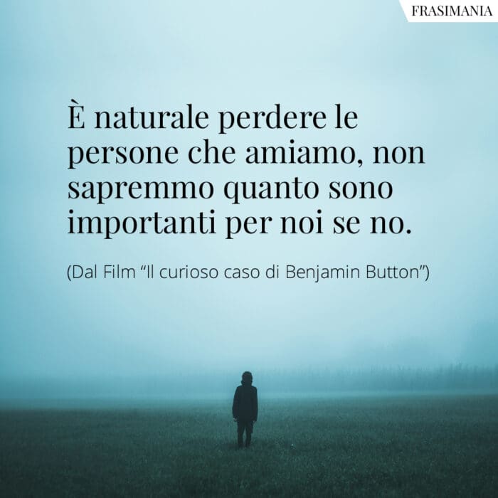 È naturale perdere le persone che amiamo, non sapremmo quanto sono importanti per noi se no.