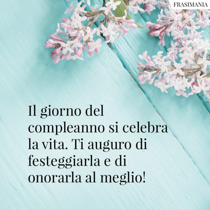 Il giorno del compleanno si celebra la vita. Ti auguro di festeggiarla e di onorarla al meglio!