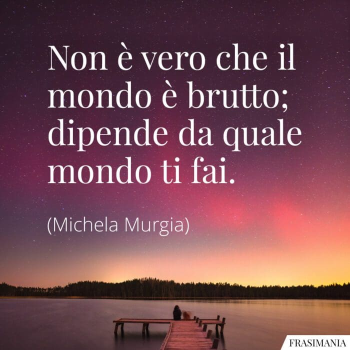 Non è vero che il mondo è brutto; dipende da quale mondo ti fai.
