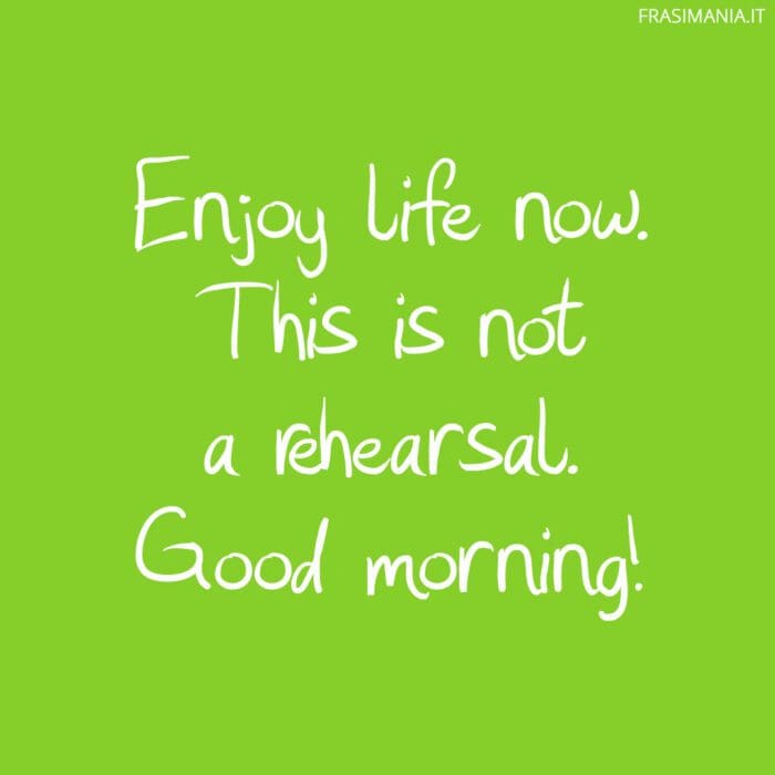 Enjoy life now. This is not a rehearsal. Good morning!