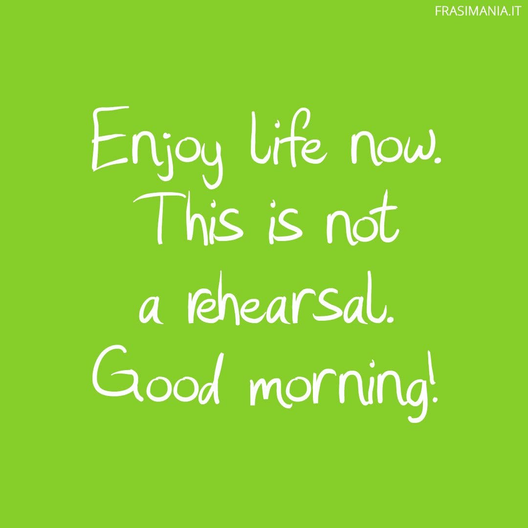 Enjoy life now. This is not a rehearsal. Good morning!