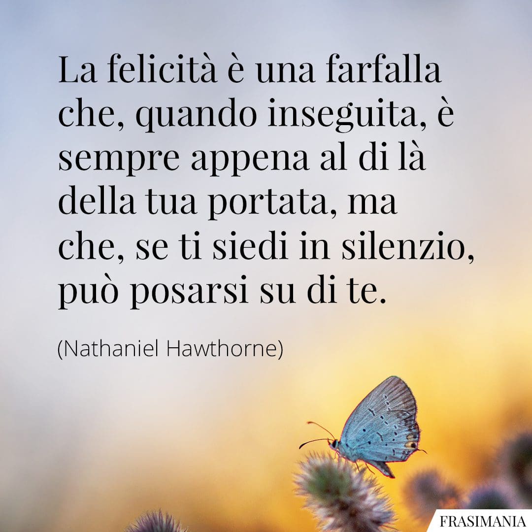 La felicità è una farfalla che, quando inseguita, è sempre appena al di là della tua portata, ma che, se ti siedi in silenzio, può posarsi su di te.