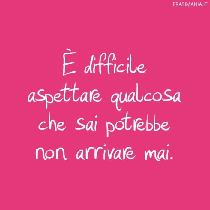 È difficile aspettare qualcosa che sai potrebbe non arrivare mai.